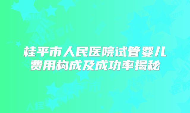 桂平市人民医院试管婴儿费用构成及成功率揭秘