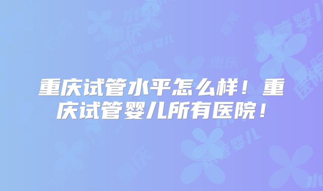 重庆试管水平怎么样！重庆试管婴儿所有医院！