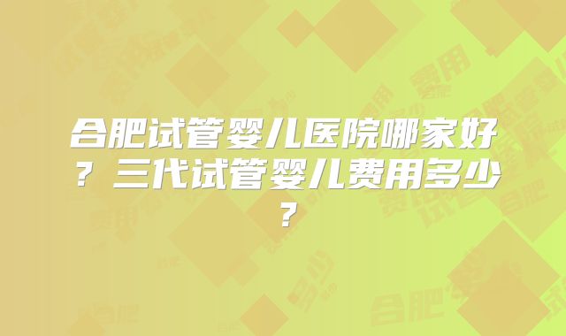 合肥试管婴儿医院哪家好?三代试管婴儿费用多少?