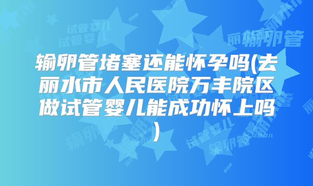 输卵管堵塞还能怀孕吗(去丽水市人民医院万丰院区做试管婴儿能成功怀上吗)