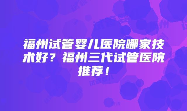 福州试管婴儿医院哪家技术好?福州三代试管医院推荐!
