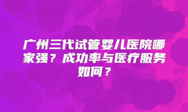 广州三代试管婴儿医院哪家强?成功率与医疗服务如何?
