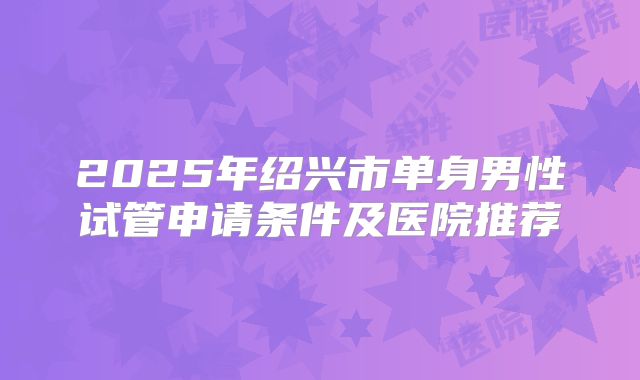2025年绍兴市单身男性试管申请条件及医院推荐