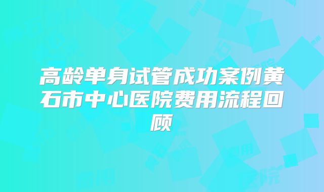 高龄单身试管成功案例黄石市中心医院费用流程回顾