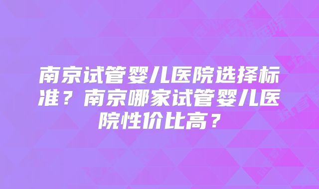南京试管婴儿医院选择标准?南京哪家试管婴儿医院性价比高?