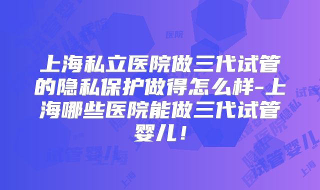 上海私立医院做三代试管的隐私保护做得怎么样-上海哪些医院能做三代试管婴儿！