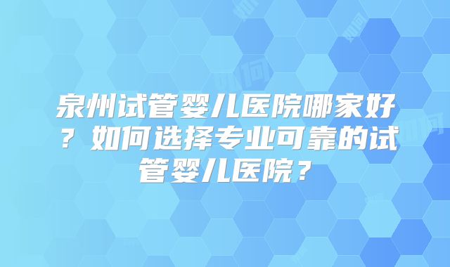 泉州试管婴儿医院哪家好？如何选择专业可靠的试管婴儿医院？