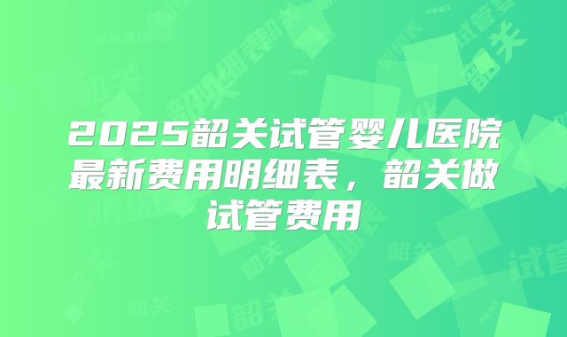 2025韶关试管婴儿医院最新费用明细表，韶关做试管费用