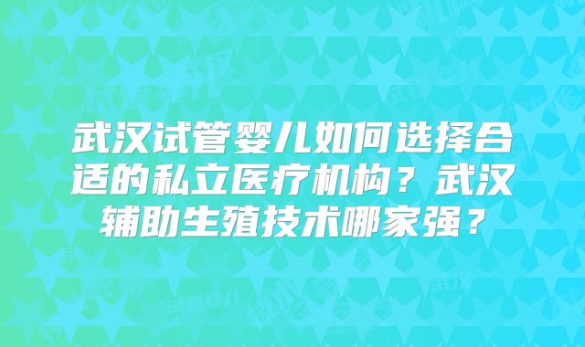 武汉试管婴儿如何选择合适的私立医疗机构？武汉辅助生殖技术哪家强？