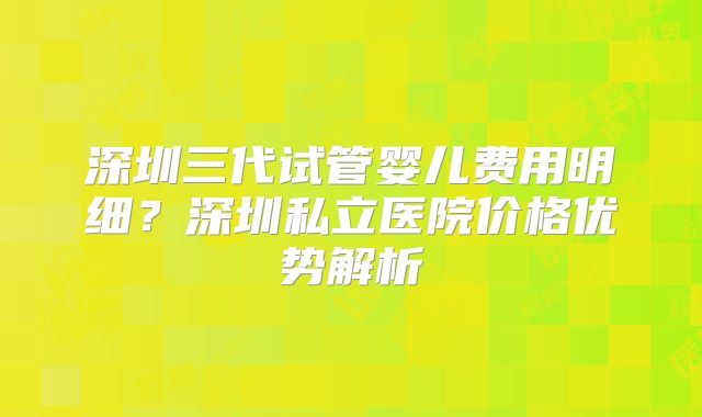 深圳三代试管婴儿费用明细?深圳私立医院价格优势解析
