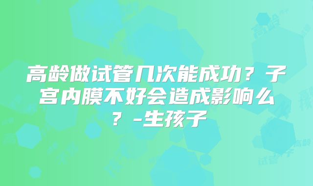 高龄做试管几次能成功？子宫内膜不好会造成影响么？-生孩子