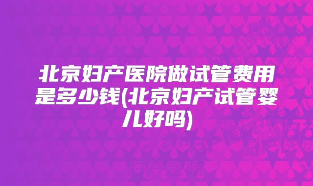 北京妇产医院做试管费用是多少钱(北京妇产试管婴儿好吗)