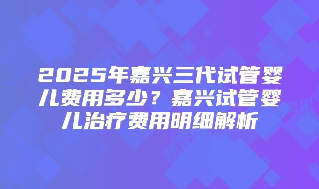 2025年嘉兴三代试管婴儿费用多少?嘉兴试管婴儿治疗费用明细解析