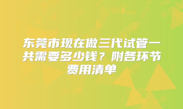 东莞市现在做三代试管一共需要多少钱？附各环节费用清单