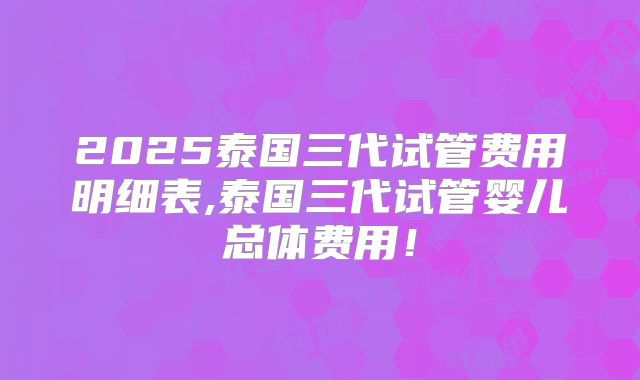 2025泰国三代试管费用明细表,泰国三代试管婴儿总体费用！