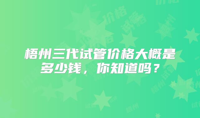梧州三代试管价格大概是多少钱,你知道吗?