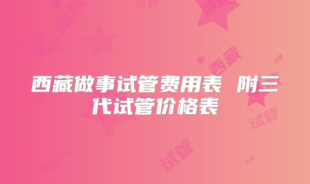 西藏做事试管费用表 附三代试管价格表