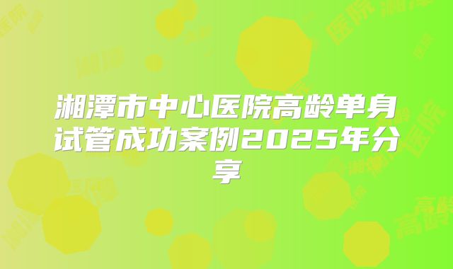 湘潭市中心医院高龄单身试管成功案例2025年分享