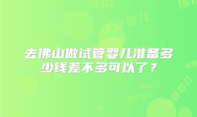 去佛山做试管婴儿准备多少钱差不多可以了？