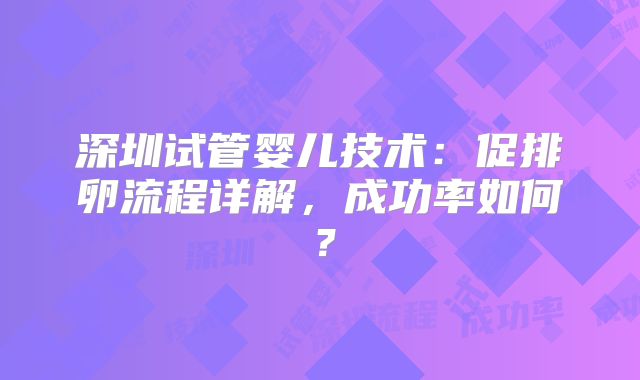 深圳试管婴儿技术:促排卵流程详解,成功率如何?