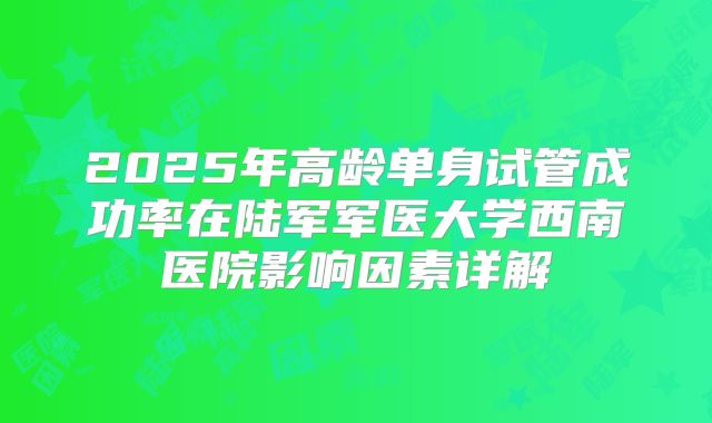 2025年高龄单身试管成功率在陆军军医大学西南医院影响因素详解
