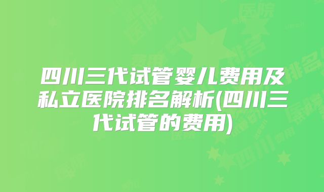 四川三代试管婴儿费用及私立医院排名解析(四川三代试管的费用)