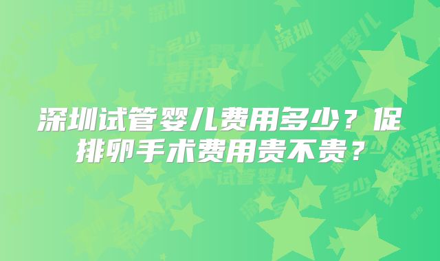 深圳试管婴儿费用多少?促排卵手术费用贵不贵?