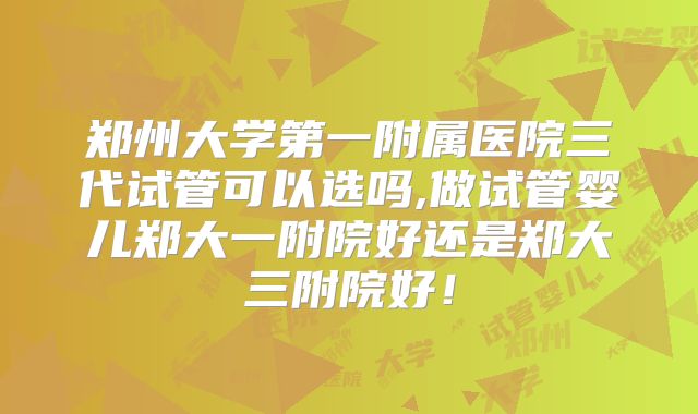 郑州大学第一附属医院三代试管可以选吗,做试管婴儿郑大一附院好还是郑大三附院好！