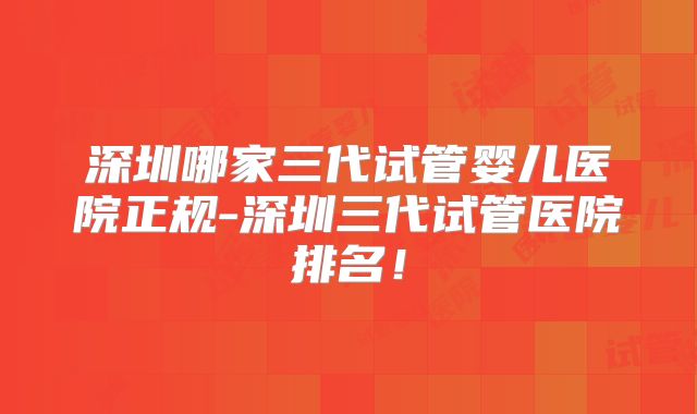 深圳哪家三代试管婴儿医院正规-深圳三代试管医院排名!