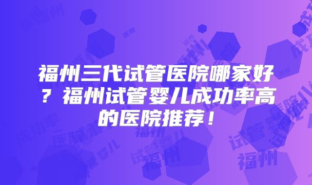 福州三代试管医院哪家好?福州试管婴儿成功率高的医院推荐!