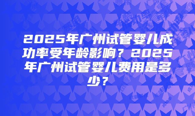 2025年广州试管婴儿成功率受年龄影响?2025年广州试管婴儿费用是多少?