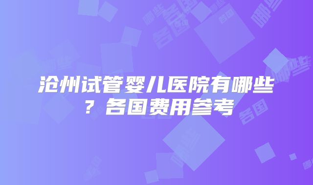 沧州试管婴儿医院有哪些？各国费用参考