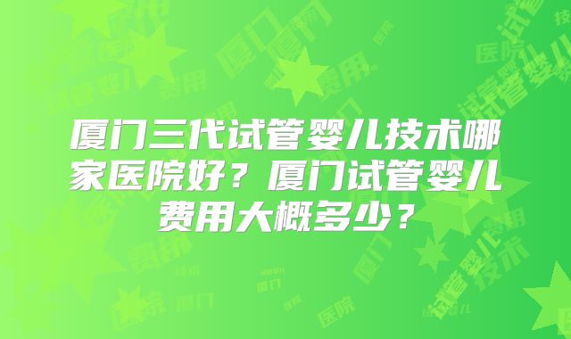 厦门三代试管婴儿技术哪家医院好?厦门试管婴儿费用大概多少?