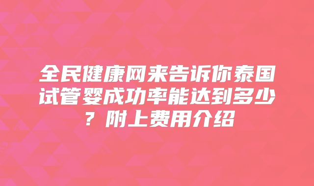全民健康网来告诉你泰国试管婴成功率能达到多少？附上费用介绍