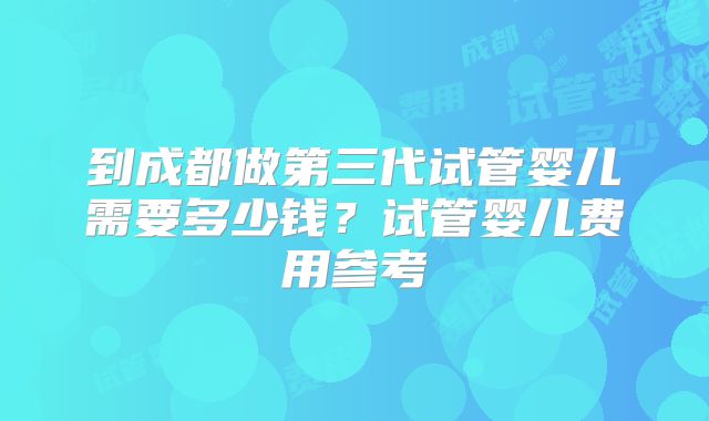 到成都做第三代试管婴儿需要多少钱?试管婴儿费用参考