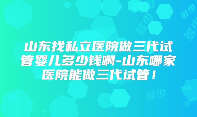 山东找私立医院做三代试管婴儿多少钱啊-山东哪家医院能做三代试管!