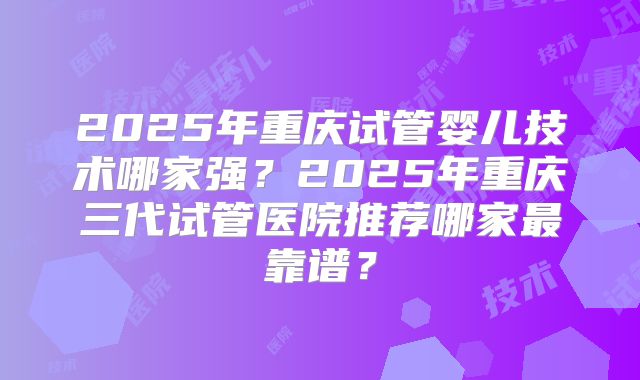 2025年重庆试管婴儿技术哪家强?2025年重庆三代试管医院推荐哪家最靠谱?