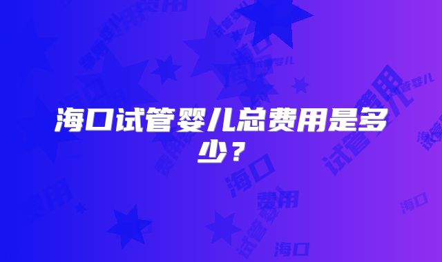海口试管婴儿总费用是多少?
