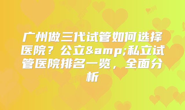 广州做三代试管如何选择医院?公立&私立试管医院排名一览,全面分析