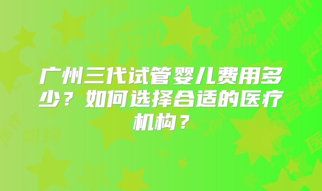 广州三代试管婴儿费用多少？如何选择合适的医疗机构？