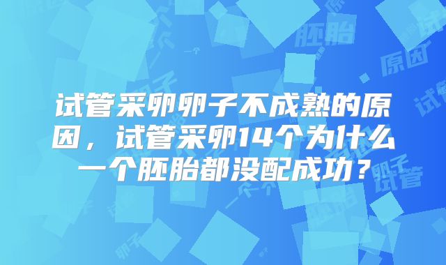 试管采卵卵子不成熟的原因，试管采卵14个为什么一个胚胎都没配成功？