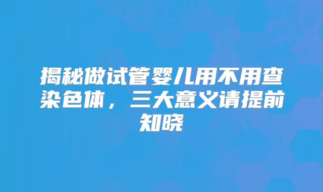揭秘做试管婴儿用不用查染色体，三大意义请提前知晓