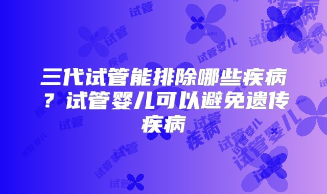 三代试管能排除哪些疾病？试管婴儿可以避免遗传疾病