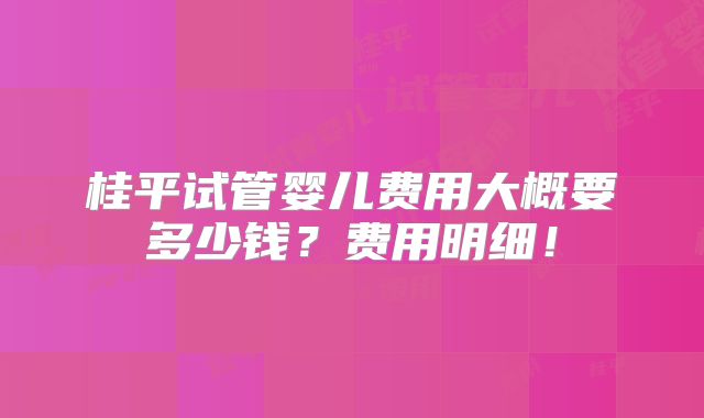 桂平试管婴儿费用大概要多少钱?费用明细!