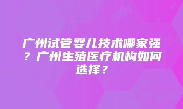 广州试管婴儿技术哪家强?广州生殖医疗机构如何选择?