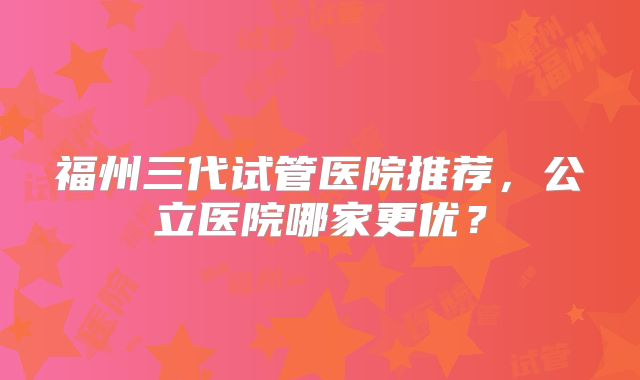 福州三代试管医院推荐，公立医院哪家更优？
