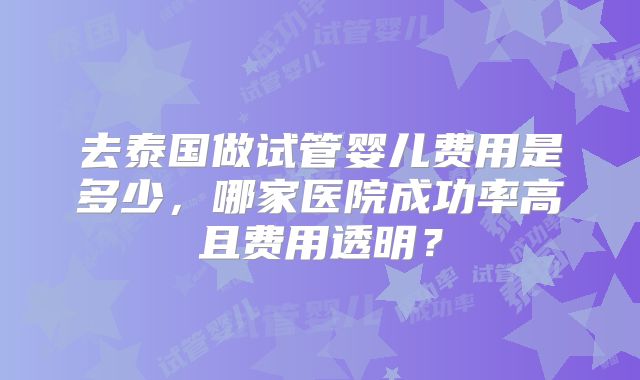 去泰国做试管婴儿费用是多少,哪家医院成功率高且费用透明?