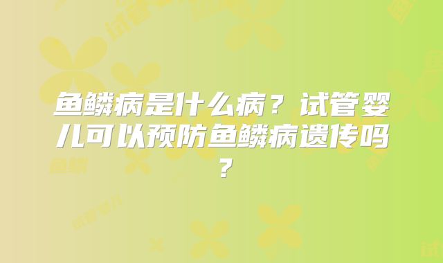 鱼鳞病是什么病?试管婴儿可以预防鱼鳞病遗传吗?