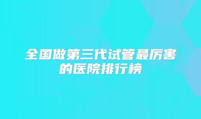 全国做第三代试管最厉害的医院排行榜