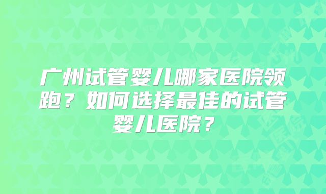 广州试管婴儿哪家医院领跑?如何选择最佳的试管婴儿医院?